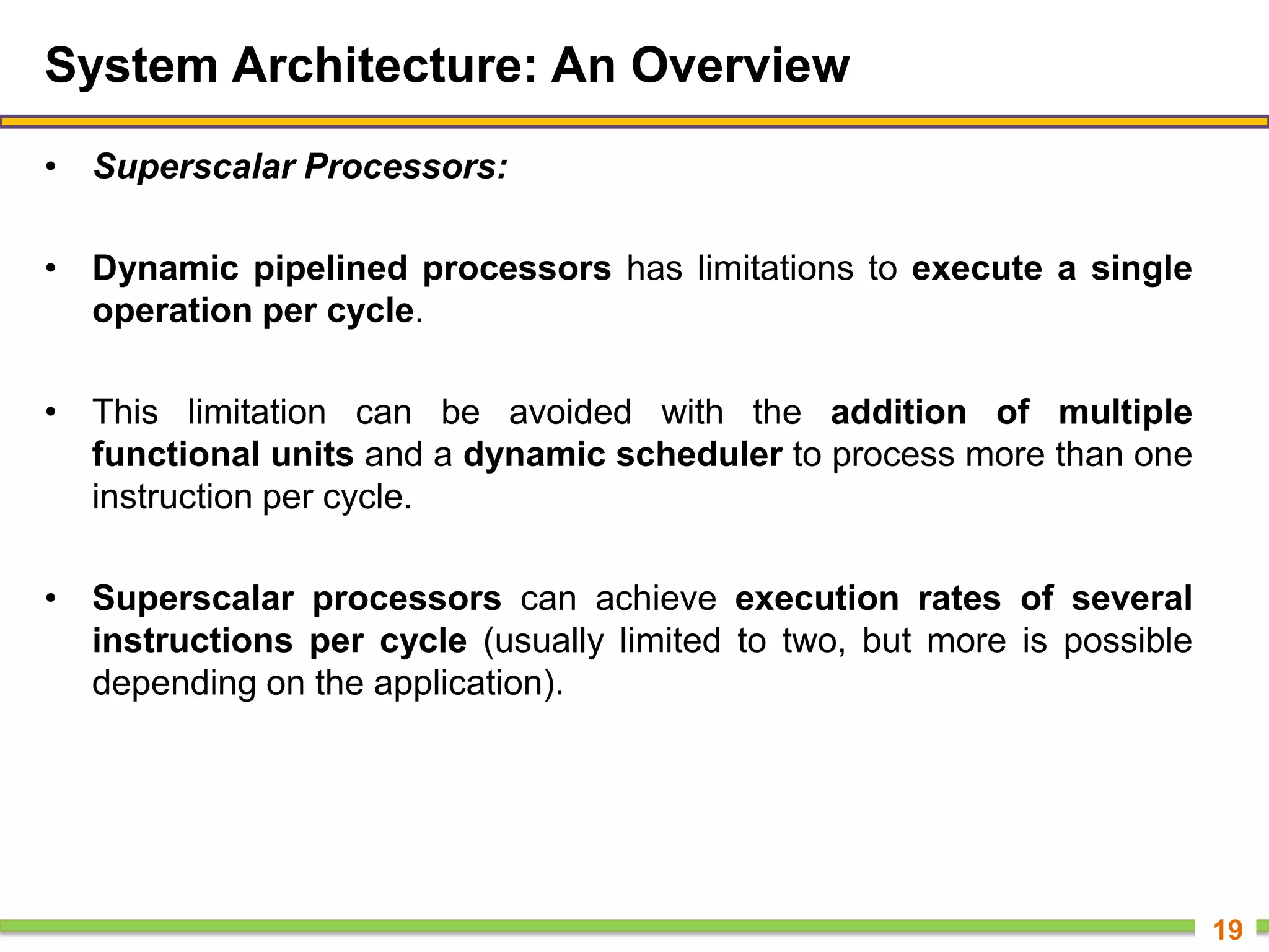 System Architecture: An Overview
• Superscalar Processors:
• Dynamic pipelined processors has limitations to execute a single
operation per cycle.
• This limitation can be avoided with the addition of multiple
functional units and a dynamic scheduler to process more than one
instruction per cycle.
• Superscalar processors can achieve execution rates of several
instructions per cycle (usually limited to two, but more is possible
depending on the application).
19
 