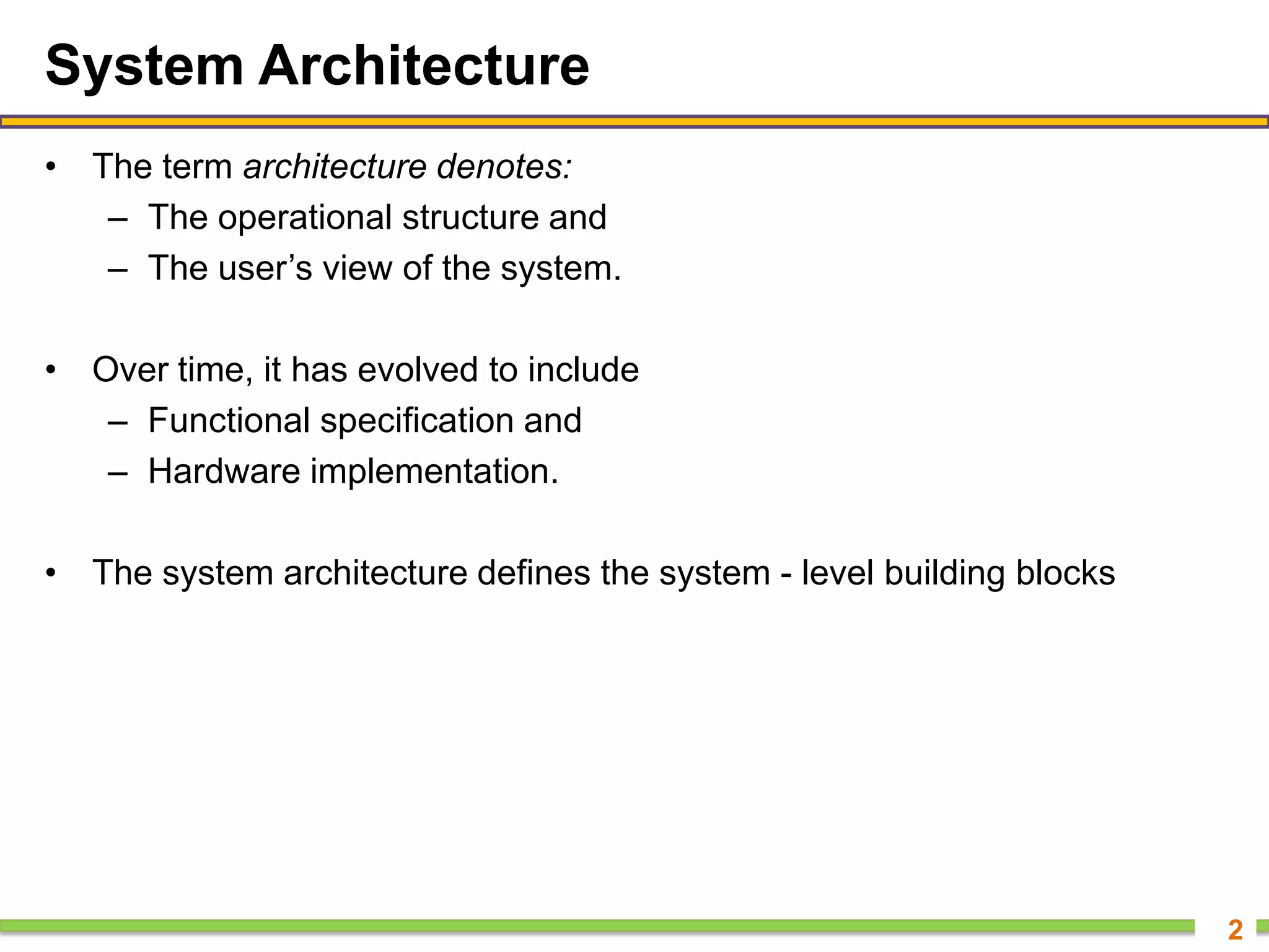 System Architecture
• The term architecture denotes:
– The operational structure and
– The user’s view of the system.
• Over time, it has evolved to include
– Functional specification and
– Hardware implementation.
• The system architecture defines the system - level building blocks
2
 