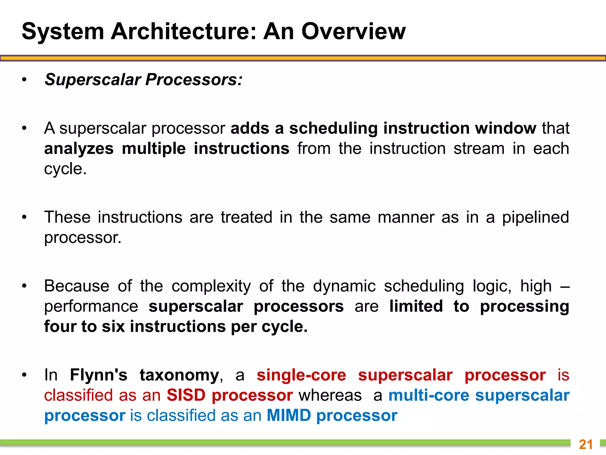 System Architecture: An Overview
• Superscalar Processors:
• A superscalar processor adds a scheduling instruction window that
analyzes multiple instructions from the instruction stream in each
cycle.
• These instructions are treated in the same manner as in a pipelined
processor.
• Because of the complexity of the dynamic scheduling logic, high –
performance superscalar processors are limited to processing
four to six instructions per cycle.
• In Flynn's taxonomy, a single-core superscalar processor is
classified as an SISD processor whereas a multi-core superscalar
processor is classified as an MIMD processor
21
 