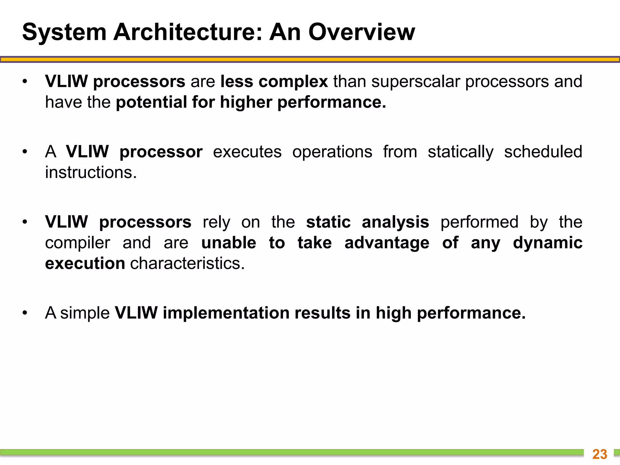 System Architecture: An Overview
• VLIW processors are less complex than superscalar processors and
have the potential for higher performance.
• A VLIW processor executes operations from statically scheduled
instructions.
• VLIW processors rely on the static analysis performed by the
compiler and are unable to take advantage of any dynamic
execution characteristics.
• A simple VLIW implementation results in high performance.
23
 