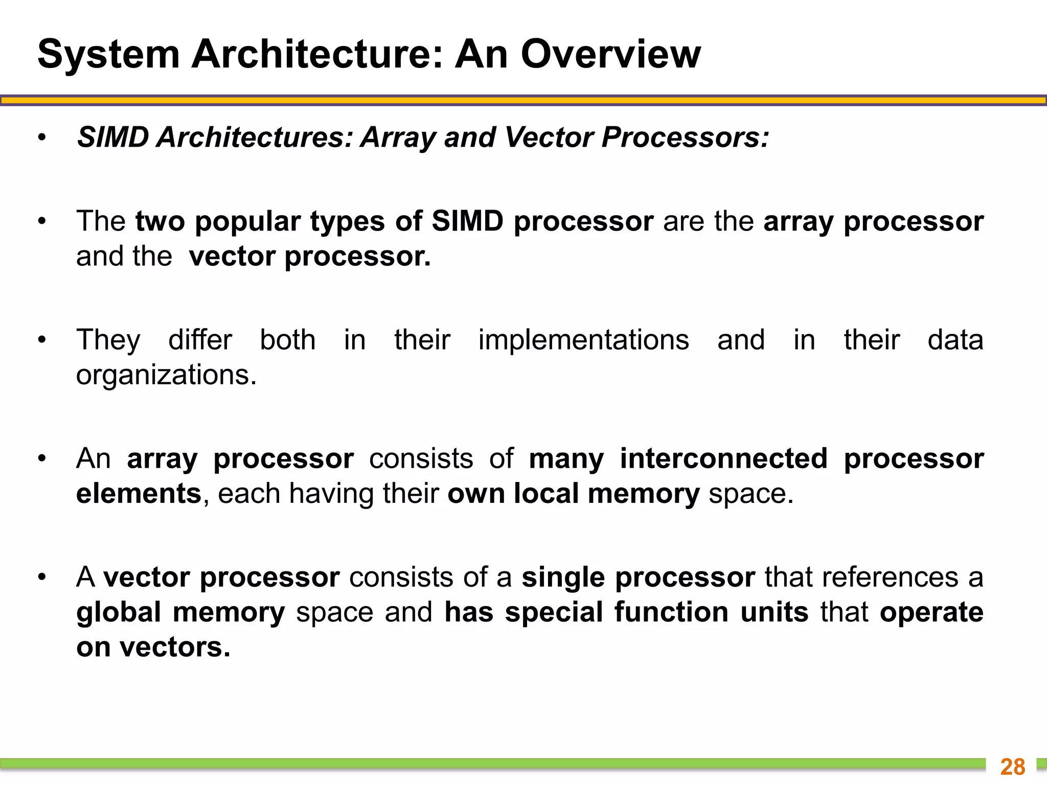 System Architecture: An Overview
• SIMD Architectures: Array and Vector Processors:
• The two popular types of SIMD processor are the array processor
and the vector processor.
• They differ both in their implementations and in their data
organizations.
• An array processor consists of many interconnected processor
elements, each having their own local memory space.
• A vector processor consists of a single processor that references a
global memory space and has special function units that operate
on vectors.
28
 