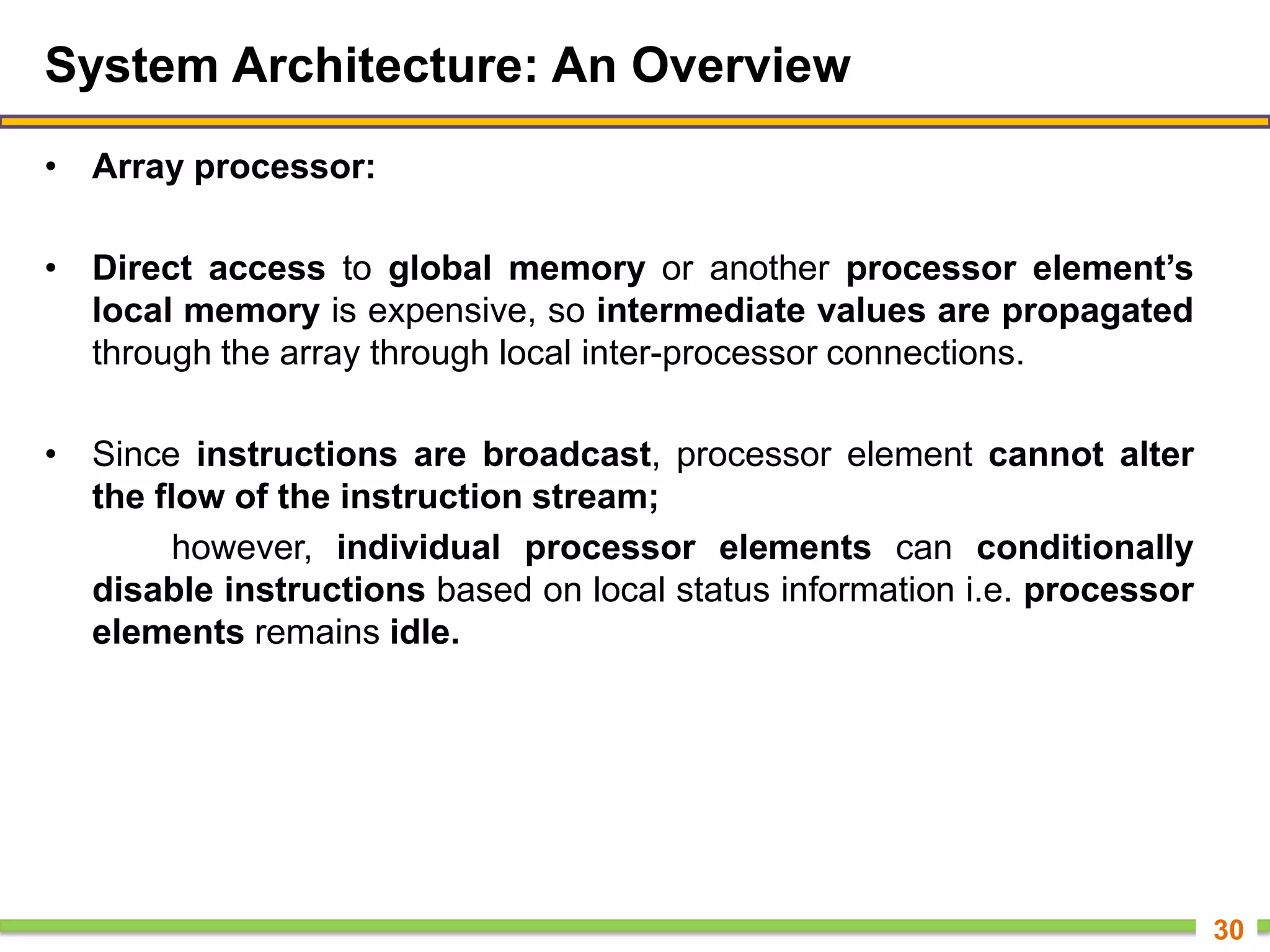 System Architecture: An Overview
• Array processor:
• Direct access to global memory or another processor element’s
local memory is expensive, so intermediate values are propagated
through the array through local inter-processor connections.
• Since instructions are broadcast, processor element cannot alter
the flow of the instruction stream;
however, individual processor elements can conditionally
disable instructions based on local status information i.e. processor
elements remains idle.
30
 