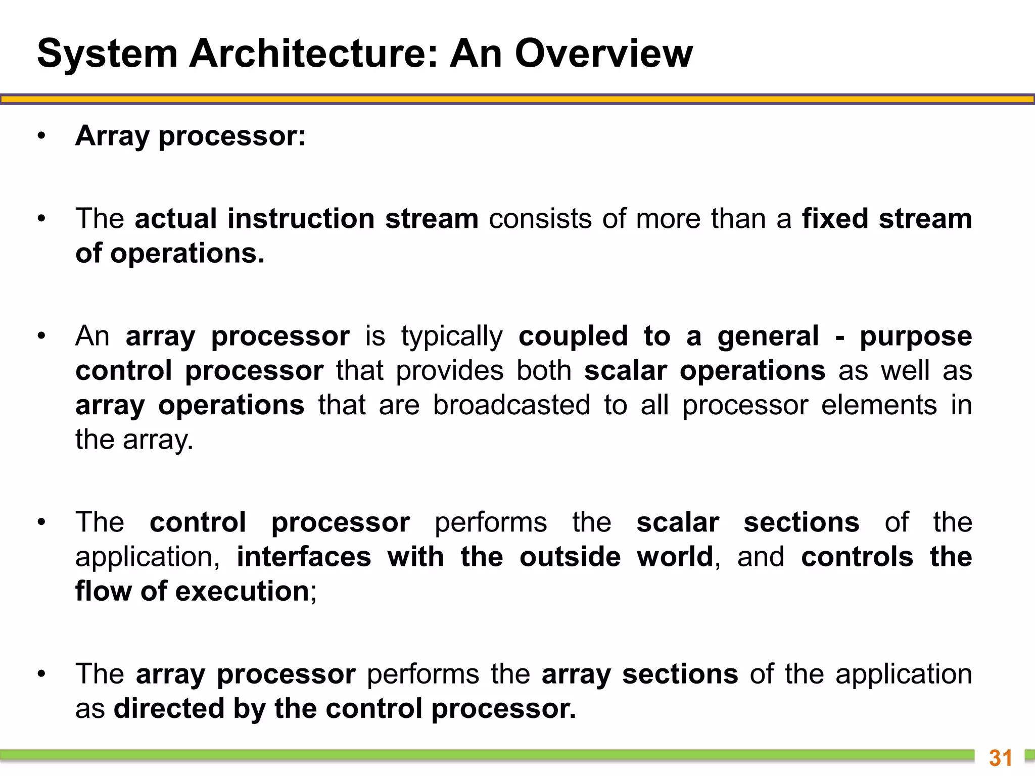 System Architecture: An Overview
• Array processor:
• The actual instruction stream consists of more than a fixed stream
of operations.
• An array processor is typically coupled to a general - purpose
control processor that provides both scalar operations as well as
array operations that are broadcasted to all processor elements in
the array.
• The control processor performs the scalar sections of the
application, interfaces with the outside world, and controls the
flow of execution;
• The array processor performs the array sections of the application
as directed by the control processor.
31
 