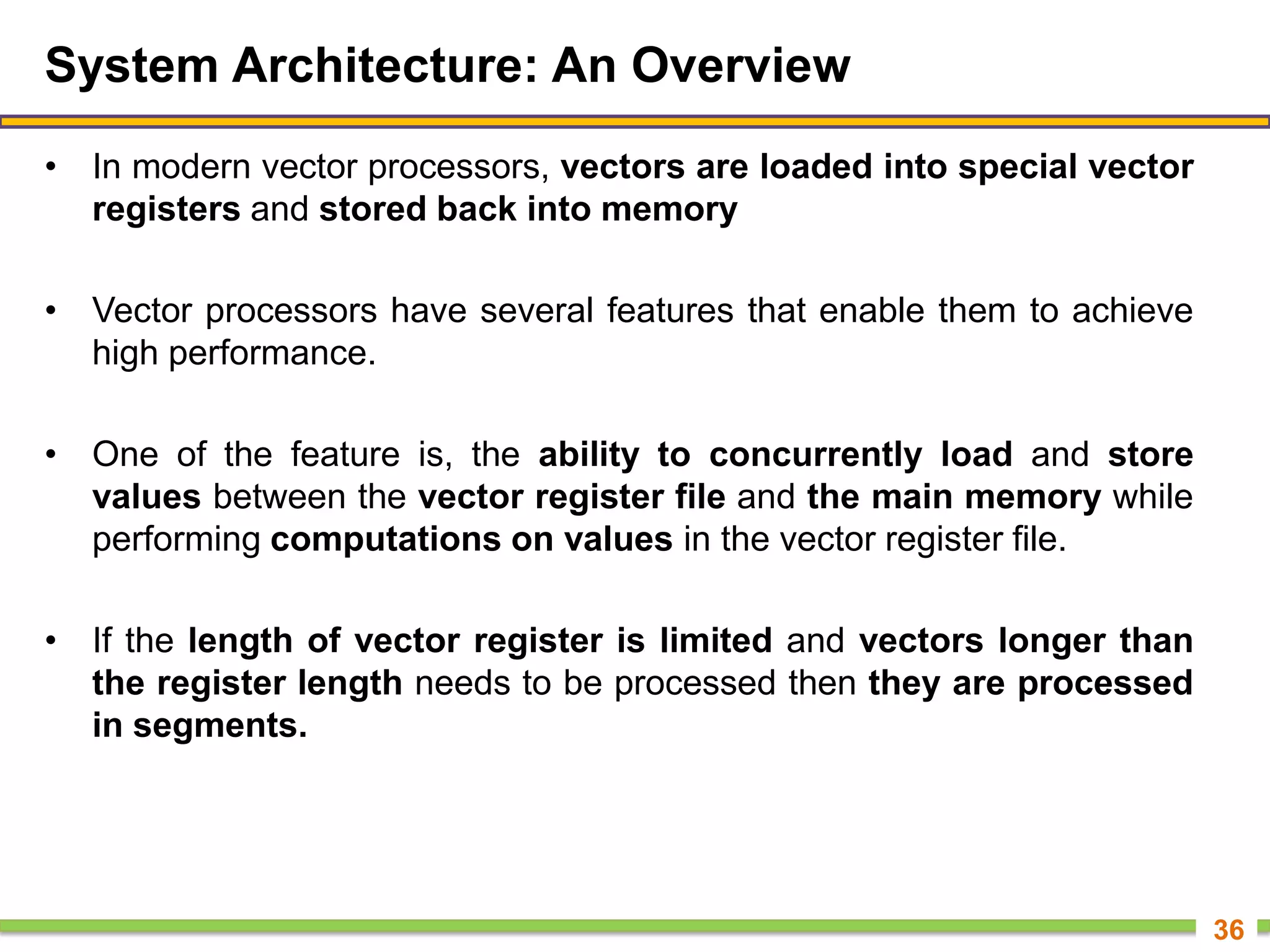 System Architecture: An Overview
• In modern vector processors, vectors are loaded into special vector
registers and stored back into memory
• Vector processors have several features that enable them to achieve
high performance.
• One of the feature is, the ability to concurrently load and store
values between the vector register file and the main memory while
performing computations on values in the vector register file.
• If the length of vector register is limited and vectors longer than
the register length needs to be processed then they are processed
in segments.
36
 