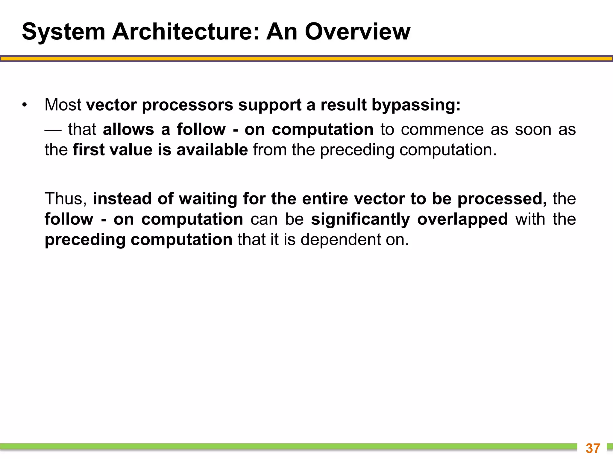 System Architecture: An Overview
• Most vector processors support a result bypassing:
— that allows a follow - on computation to commence as soon as
the first value is available from the preceding computation.
Thus, instead of waiting for the entire vector to be processed, the
follow - on computation can be significantly overlapped with the
preceding computation that it is dependent on.
37
 