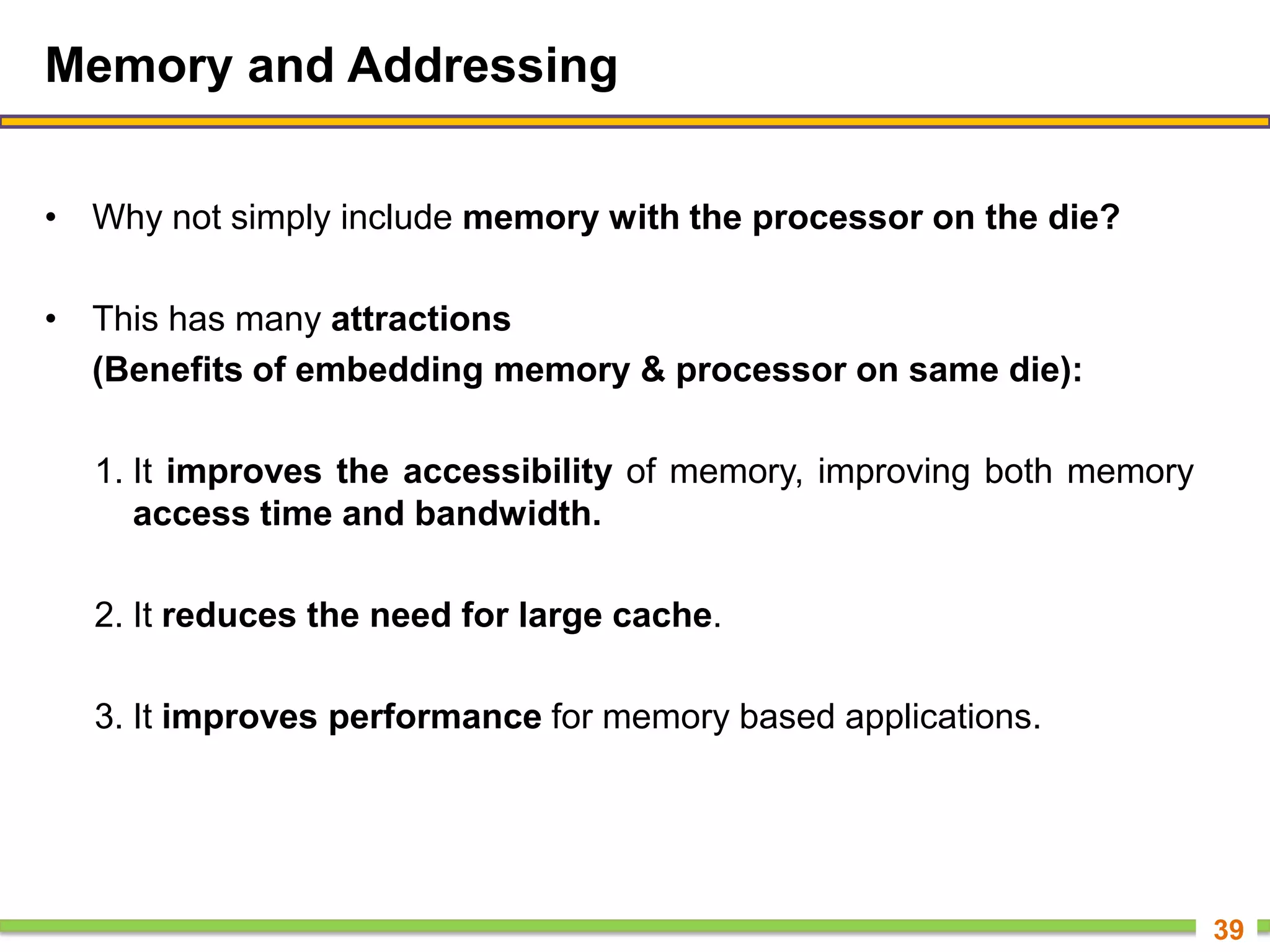 Memory and Addressing
• Why not simply include memory with the processor on the die?
• This has many attractions
(Benefits of embedding memory & processor on same die):
1. It improves the accessibility of memory, improving both memory
access time and bandwidth.
2. It reduces the need for large cache.
3. It improves performance for memory based applications.
39
 