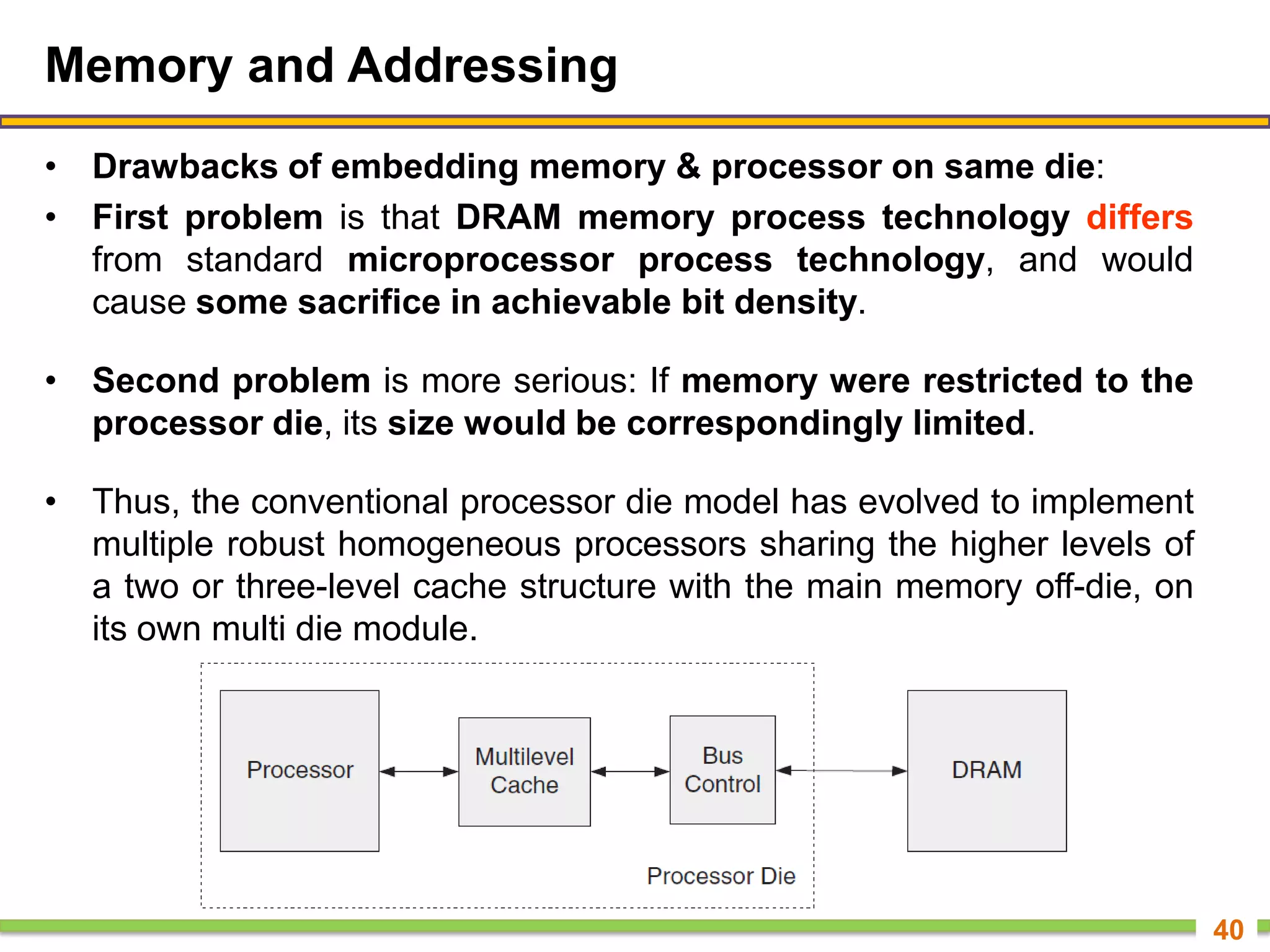 Memory and Addressing
• Drawbacks of embedding memory & processor on same die:
• First problem is that DRAM memory process technology differs
from standard microprocessor process technology, and would
cause some sacrifice in achievable bit density.
• Second problem is more serious: If memory were restricted to the
processor die, its size would be correspondingly limited.
• Thus, the conventional processor die model has evolved to implement
multiple robust homogeneous processors sharing the higher levels of
a two or three-level cache structure with the main memory off-die, on
its own multi die module.
40
 
