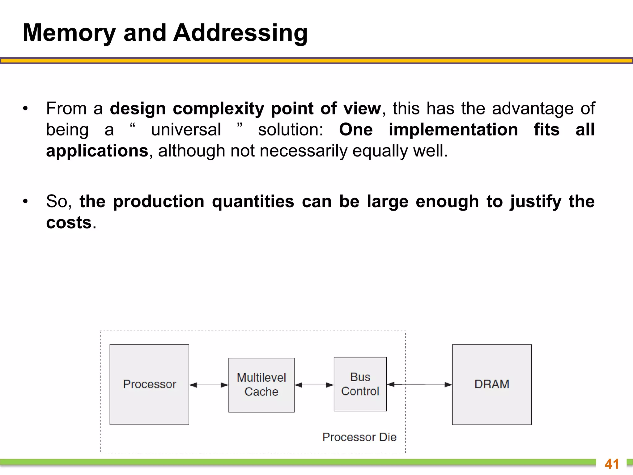Memory and Addressing
• From a design complexity point of view, this has the advantage of
being a ― universal ‖ solution: One implementation fits all
applications, although not necessarily equally well.
• So, the production quantities can be large enough to justify the
costs.
41
 