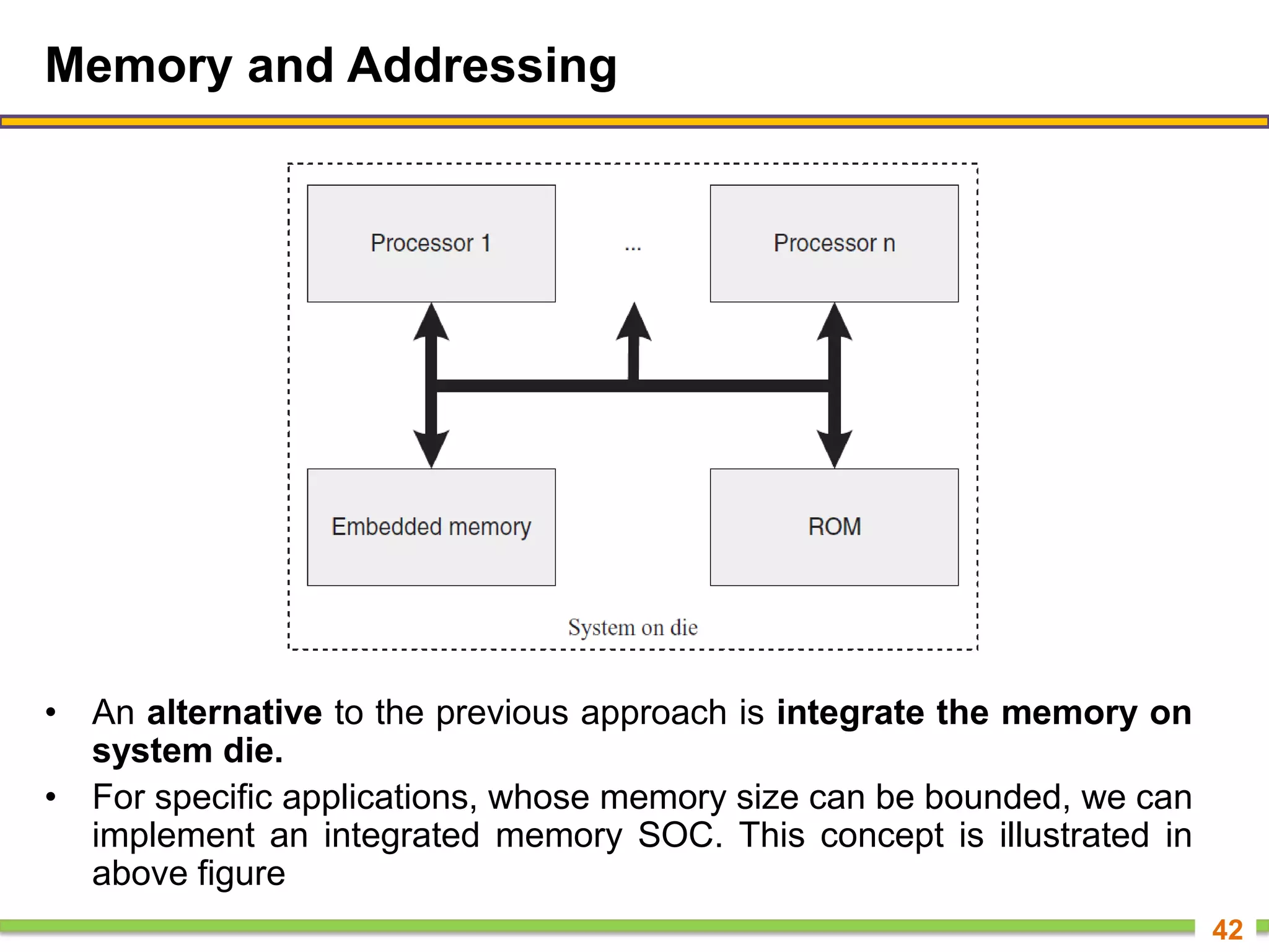 Memory and Addressing
• An alternative to the previous approach is integrate the memory on
system die.
• For specific applications, whose memory size can be bounded, we can
implement an integrated memory SOC. This concept is illustrated in
above figure
42
 