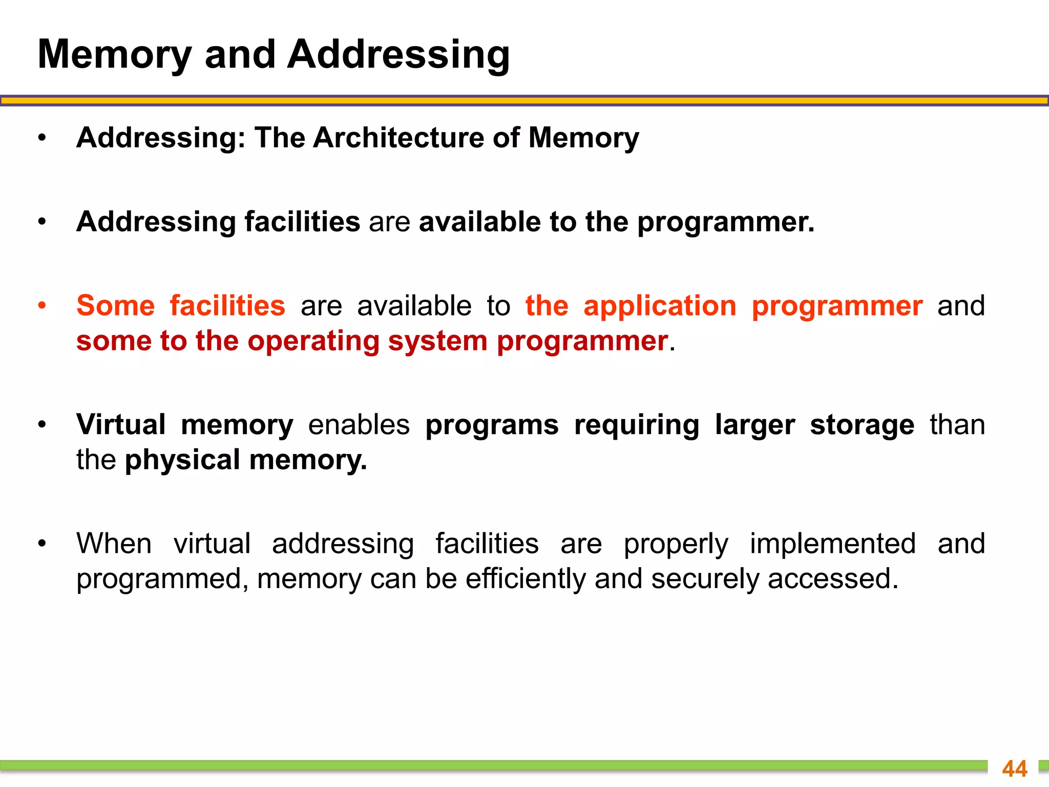 Memory and Addressing
• Addressing: The Architecture of Memory
• Addressing facilities are available to the programmer.
• Some facilities are available to the application programmer and
some to the operating system programmer.
• Virtual memory enables programs requiring larger storage than
the physical memory.
• When virtual addressing facilities are properly implemented and
programmed, memory can be efficiently and securely accessed.
44
 
