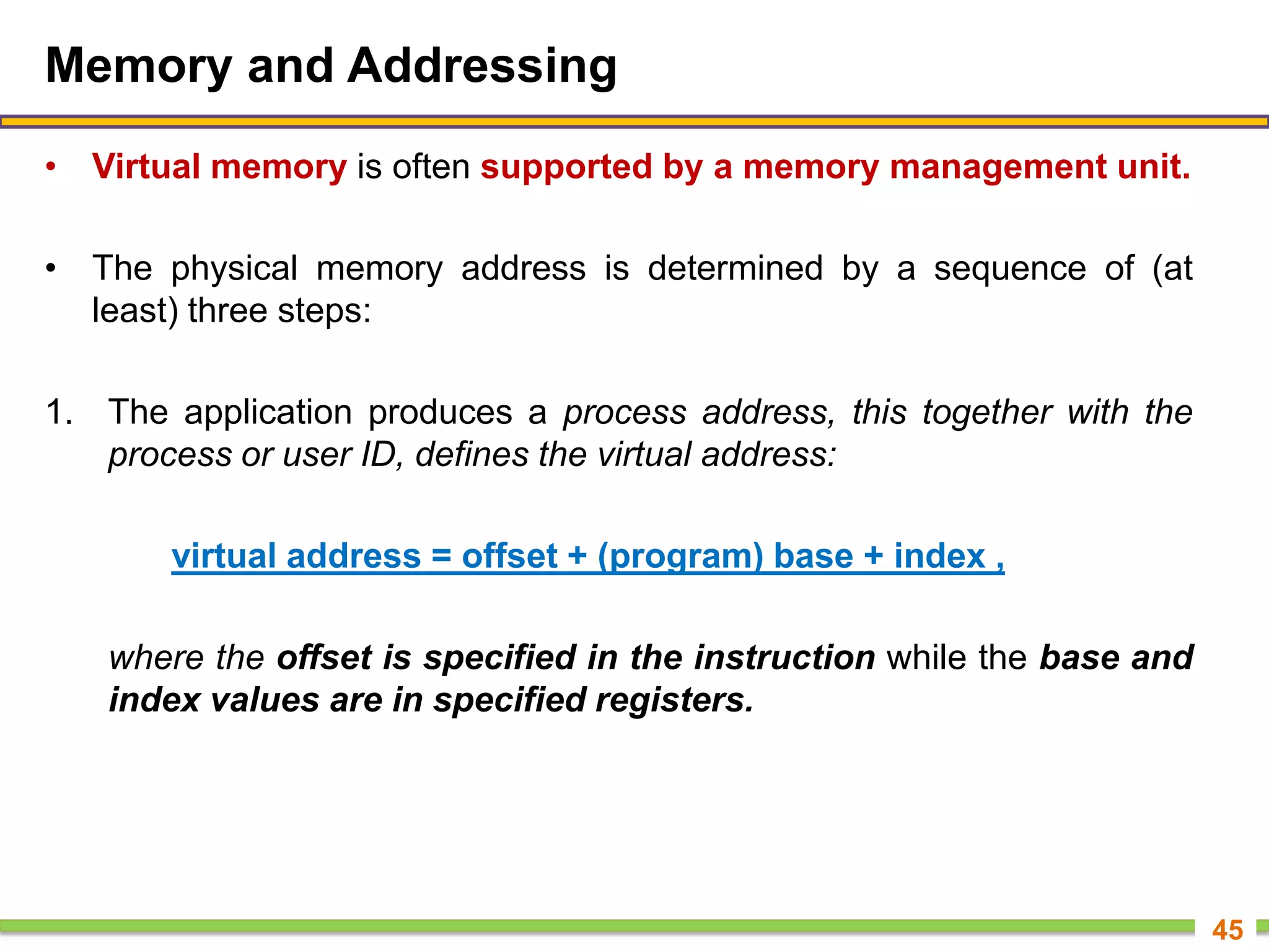 Memory and Addressing
• Virtual memory is often supported by a memory management unit.
• The physical memory address is determined by a sequence of (at
least) three steps:
1. The application produces a process address, this together with the
process or user ID, defines the virtual address:
virtual address = offset + (program) base + index ,
where the offset is specified in the instruction while the base and
index values are in specified registers.
45
 