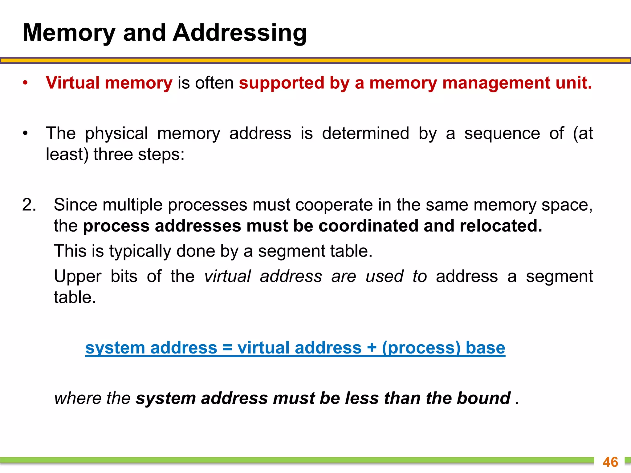 Memory and Addressing
• Virtual memory is often supported by a memory management unit.
• The physical memory address is determined by a sequence of (at
least) three steps:
2. Since multiple processes must cooperate in the same memory space,
the process addresses must be coordinated and relocated.
This is typically done by a segment table.
Upper bits of the virtual address are used to address a segment
table.
system address = virtual address + (process) base
where the system address must be less than the bound .
46
 