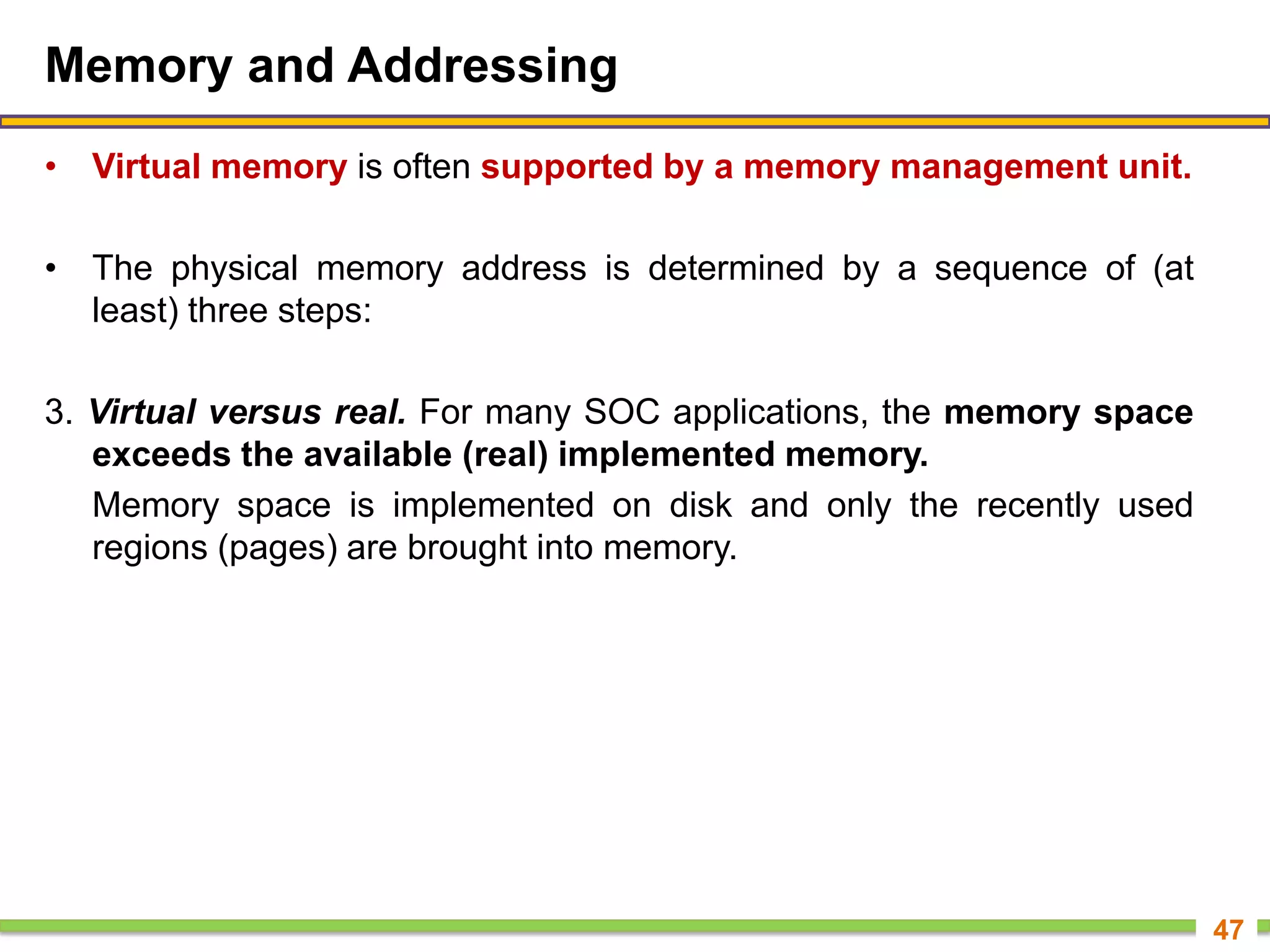 Memory and Addressing
• Virtual memory is often supported by a memory management unit.
• The physical memory address is determined by a sequence of (at
least) three steps:
3. Virtual versus real. For many SOC applications, the memory space
exceeds the available (real) implemented memory.
Memory space is implemented on disk and only the recently used
regions (pages) are brought into memory.
47
 