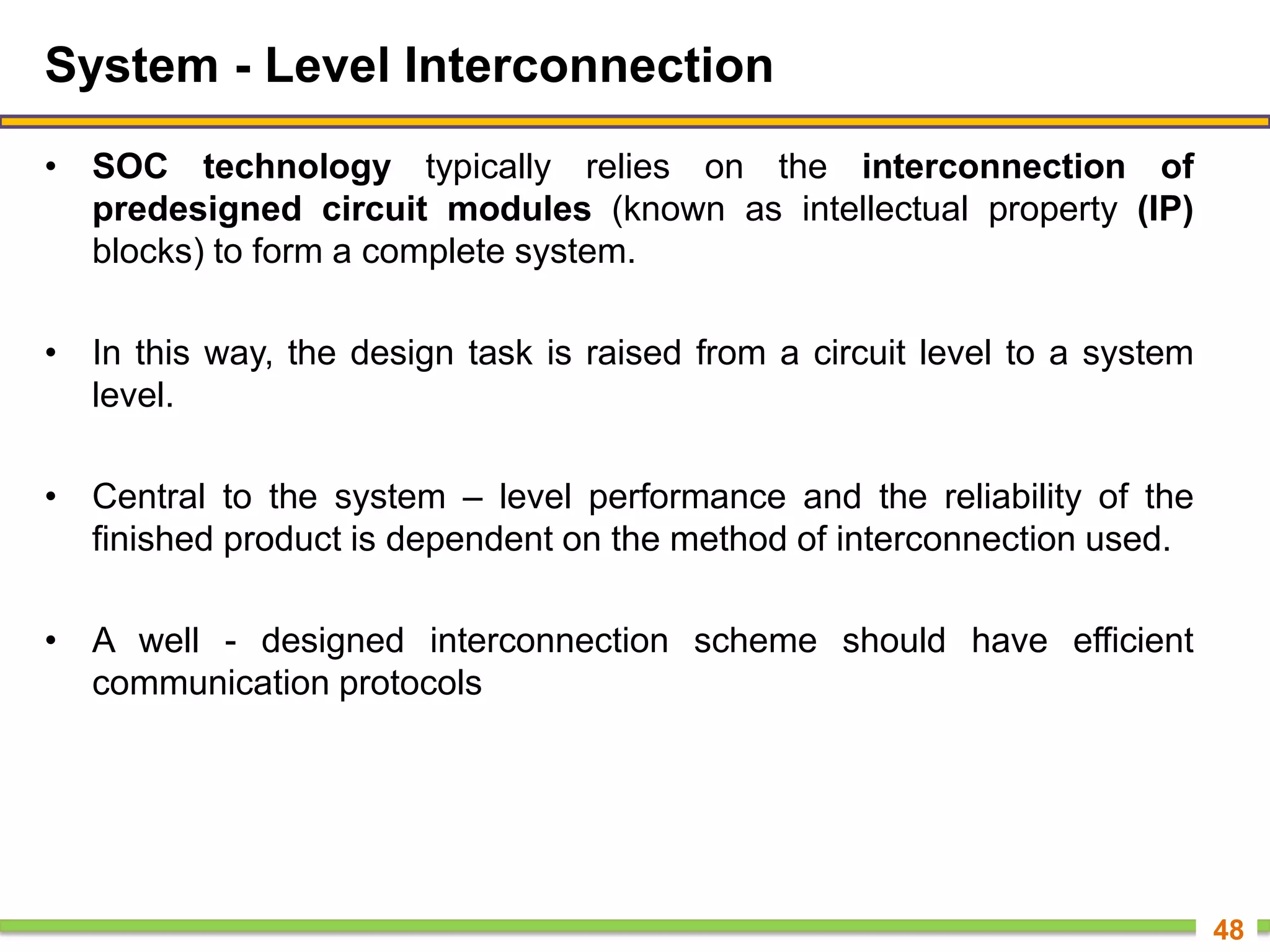 System - Level Interconnection
• SOC technology typically relies on the interconnection of
predesigned circuit modules (known as intellectual property (IP)
blocks) to form a complete system.
• In this way, the design task is raised from a circuit level to a system
level.
• Central to the system – level performance and the reliability of the
finished product is dependent on the method of interconnection used.
• A well - designed interconnection scheme should have efficient
communication protocols
48
 