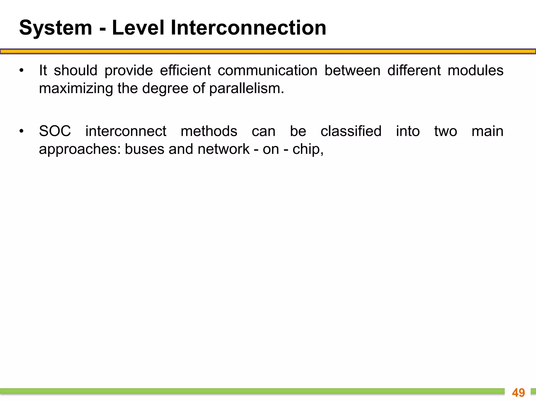System - Level Interconnection
• It should provide efficient communication between different modules
maximizing the degree of parallelism.
• SOC interconnect methods can be classified into two main
approaches: buses and network - on - chip,
49
 