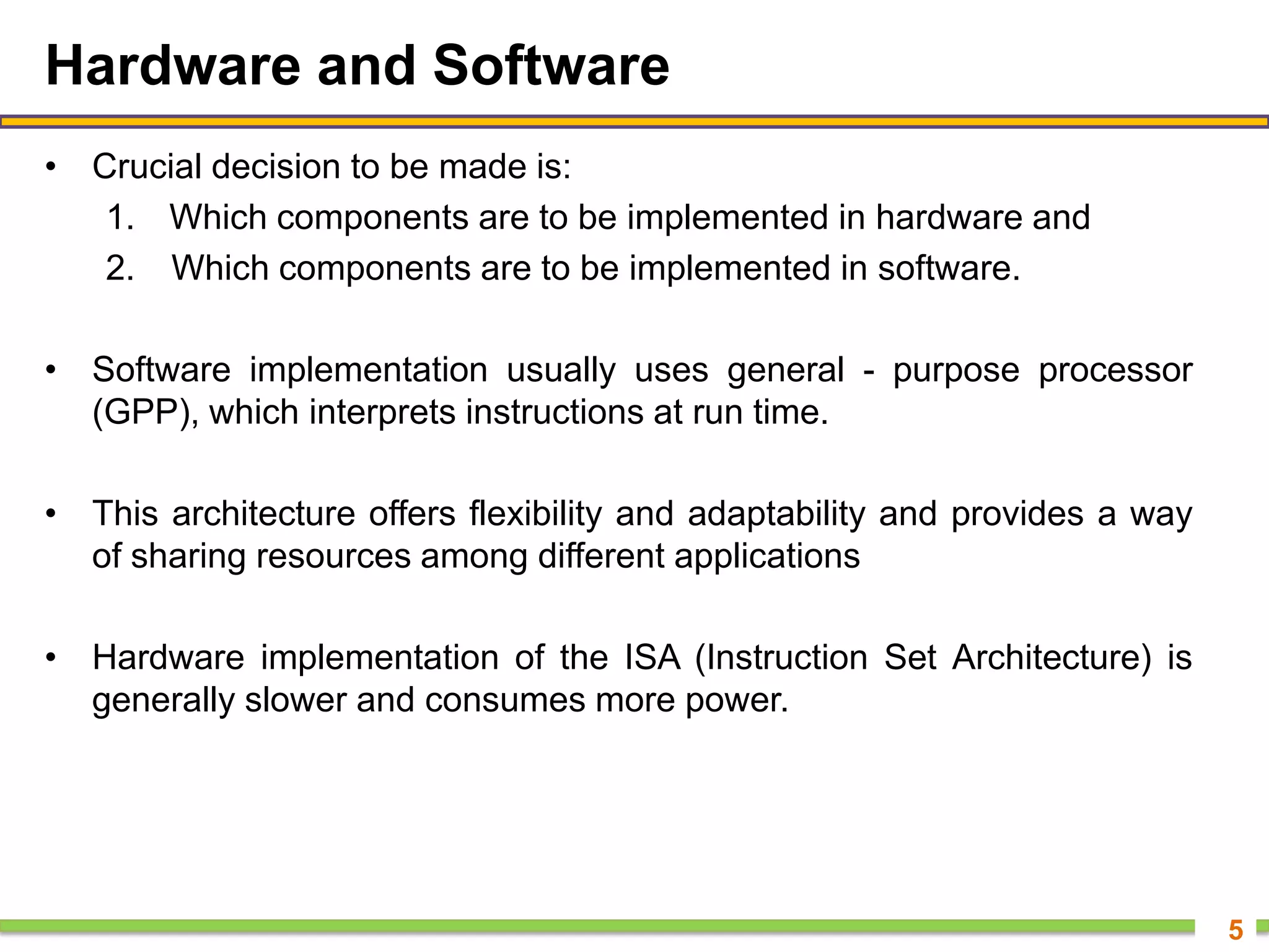 Hardware and Software
• Crucial decision to be made is:
1. Which components are to be implemented in hardware and
2. Which components are to be implemented in software.
• Software implementation usually uses general - purpose processor
(GPP), which interprets instructions at run time.
• This architecture offers flexibility and adaptability and provides a way
of sharing resources among different applications
• Hardware implementation of the ISA (Instruction Set Architecture) is
generally slower and consumes more power.
5
 