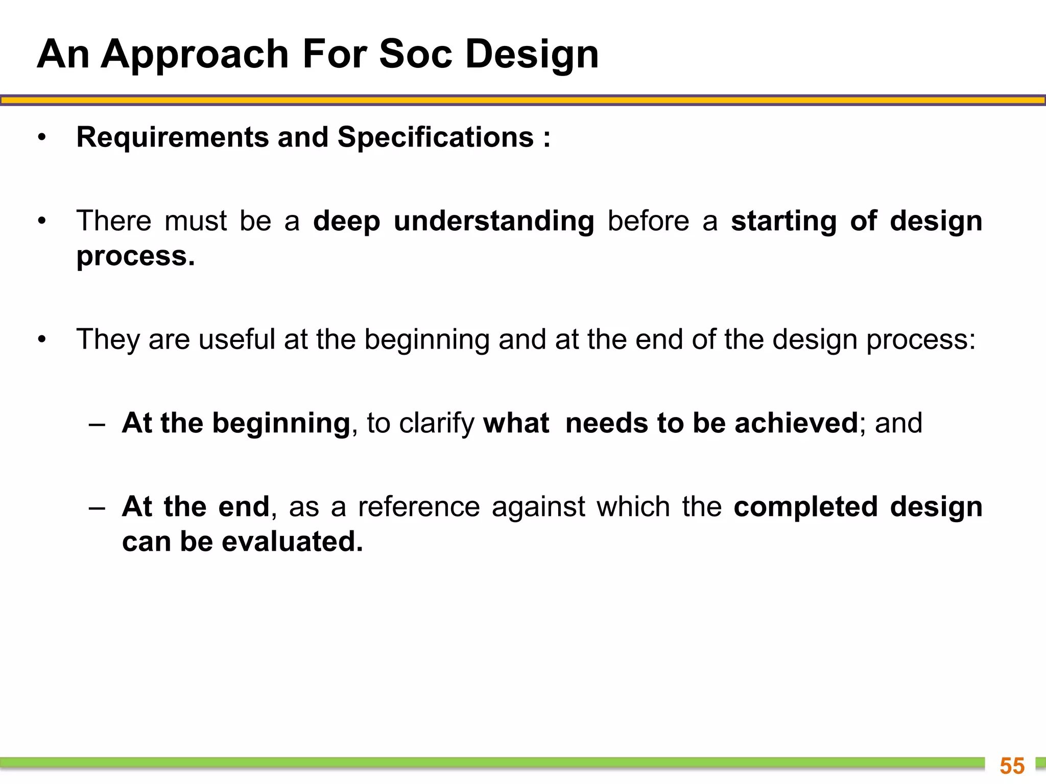 An Approach For Soc Design
• Requirements and Specifications :
• There must be a deep understanding before a starting of design
process.
• They are useful at the beginning and at the end of the design process:
– At the beginning, to clarify what needs to be achieved; and
– At the end, as a reference against which the completed design
can be evaluated.
55
 