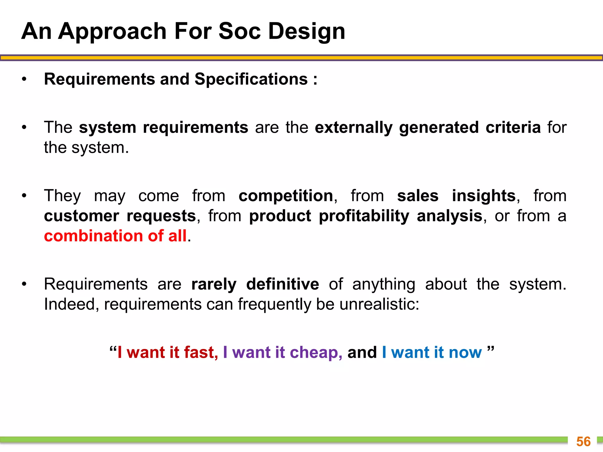 An Approach For Soc Design
• Requirements and Specifications :
• The system requirements are the externally generated criteria for
the system.
• They may come from competition, from sales insights, from
customer requests, from product profitability analysis, or from a
combination of all.
• Requirements are rarely definitive of anything about the system.
Indeed, requirements can frequently be unrealistic:
“I want it fast, I want it cheap, and I want it now ”
56
 