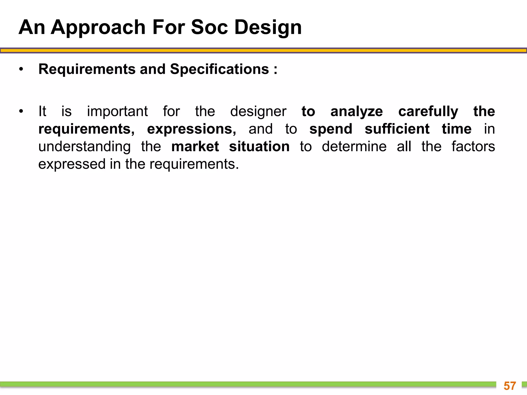 An Approach For Soc Design
• Requirements and Specifications :
• It is important for the designer to analyze carefully the
requirements, expressions, and to spend sufficient time in
understanding the market situation to determine all the factors
expressed in the requirements.
57
 