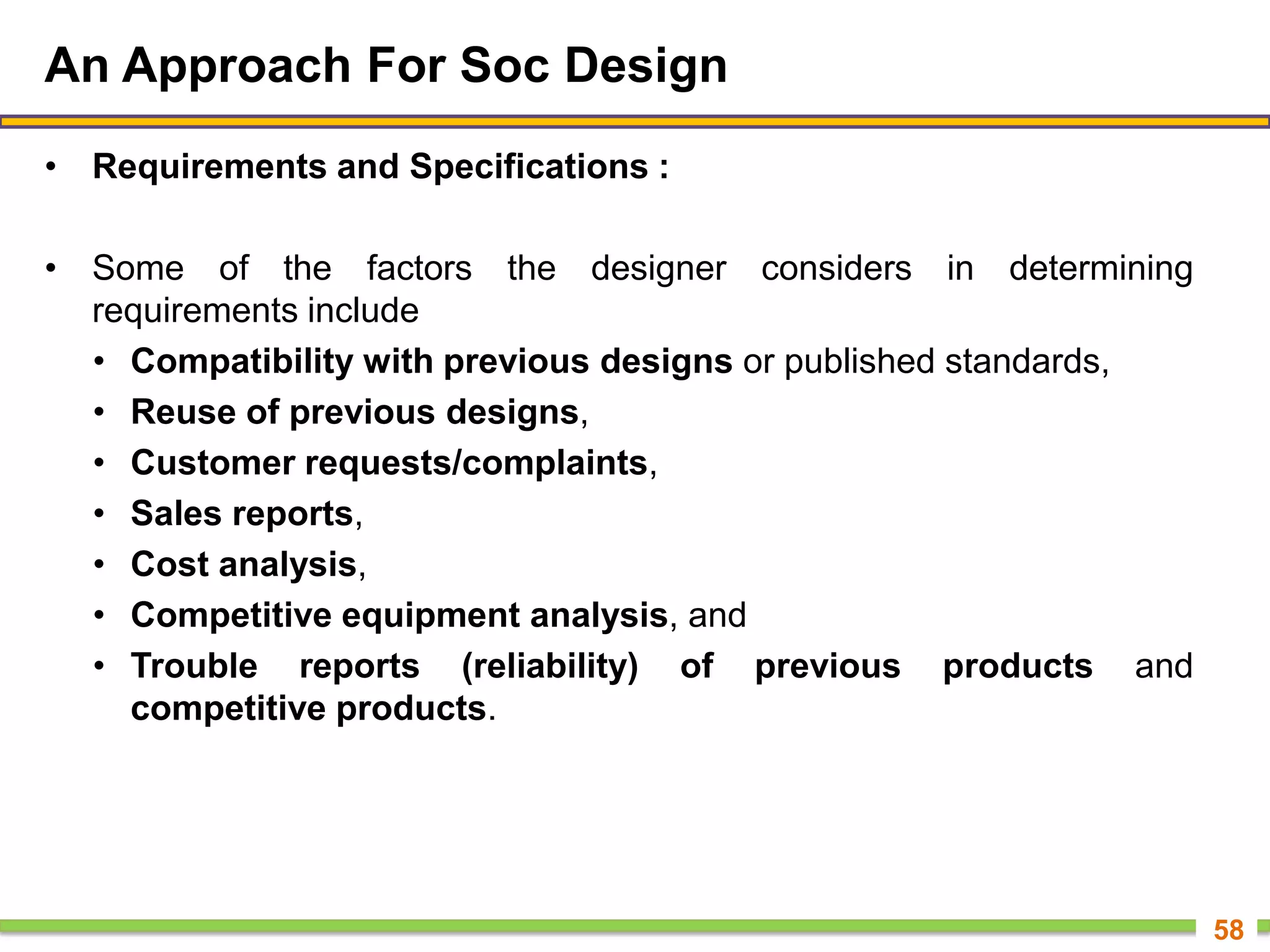 An Approach For Soc Design
• Requirements and Specifications :
• Some of the factors the designer considers in determining
requirements include
• Compatibility with previous designs or published standards,
• Reuse of previous designs,
• Customer requests/complaints,
• Sales reports,
• Cost analysis,
• Competitive equipment analysis, and
• Trouble reports (reliability) of previous products and
competitive products.
58
 