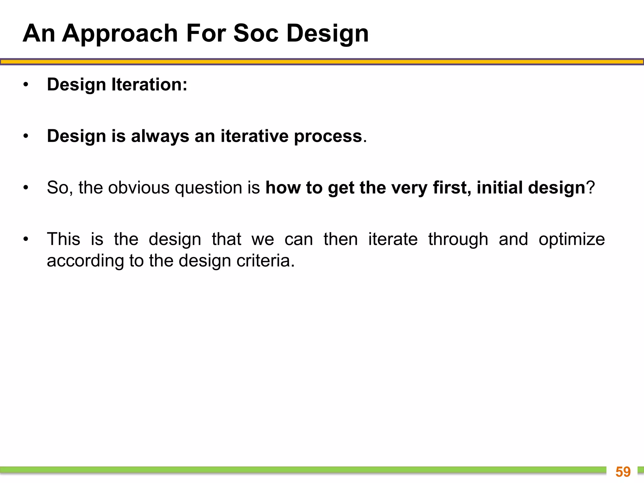 An Approach For Soc Design
• Design Iteration:
• Design is always an iterative process.
• So, the obvious question is how to get the very first, initial design?
• This is the design that we can then iterate through and optimize
according to the design criteria.
59
 
