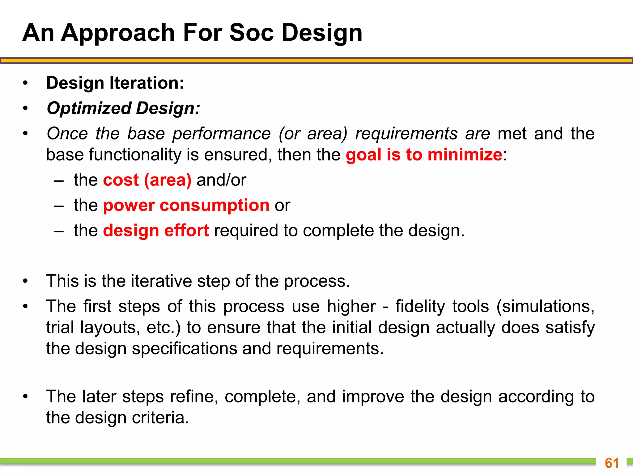 An Approach For Soc Design
• Design Iteration:
• Optimized Design:
• Once the base performance (or area) requirements are met and the
base functionality is ensured, then the goal is to minimize:
– the cost (area) and/or
– the power consumption or
– the design effort required to complete the design.
• This is the iterative step of the process.
• The first steps of this process use higher - fidelity tools (simulations,
trial layouts, etc.) to ensure that the initial design actually does satisfy
the design specifications and requirements.
• The later steps refine, complete, and improve the design according to
the design criteria.
61
 