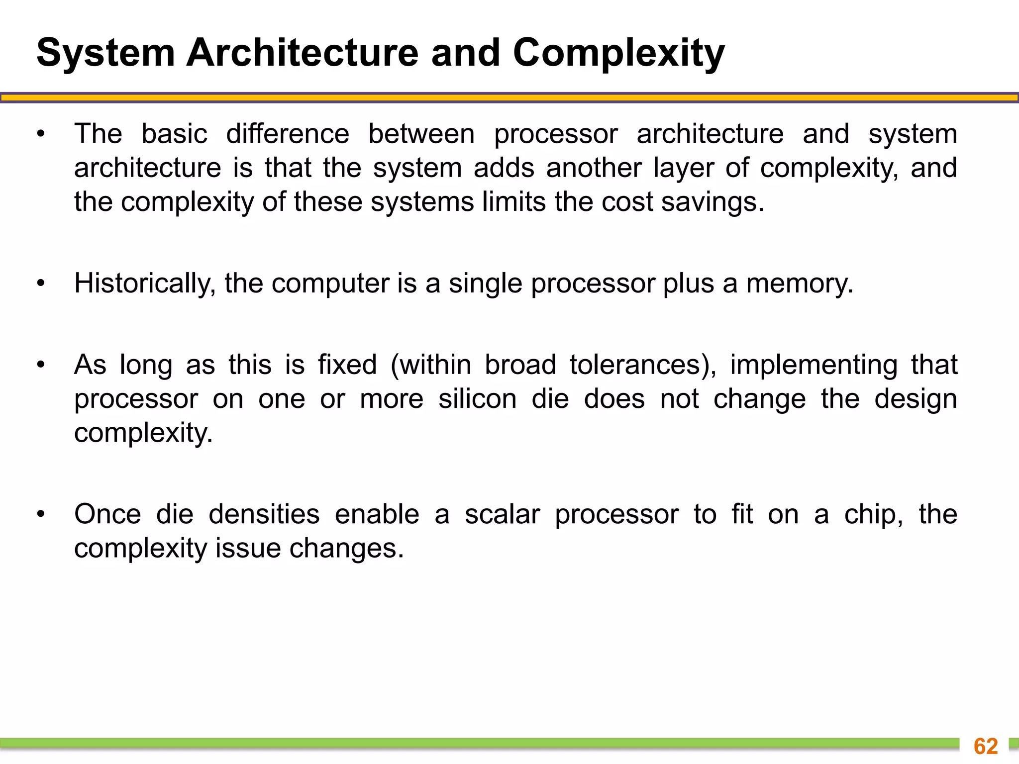 System Architecture and Complexity
• The basic difference between processor architecture and system
architecture is that the system adds another layer of complexity, and
the complexity of these systems limits the cost savings.
• Historically, the computer is a single processor plus a memory.
• As long as this is fixed (within broad tolerances), implementing that
processor on one or more silicon die does not change the design
complexity.
• Once die densities enable a scalar processor to fit on a chip, the
complexity issue changes.
62
 