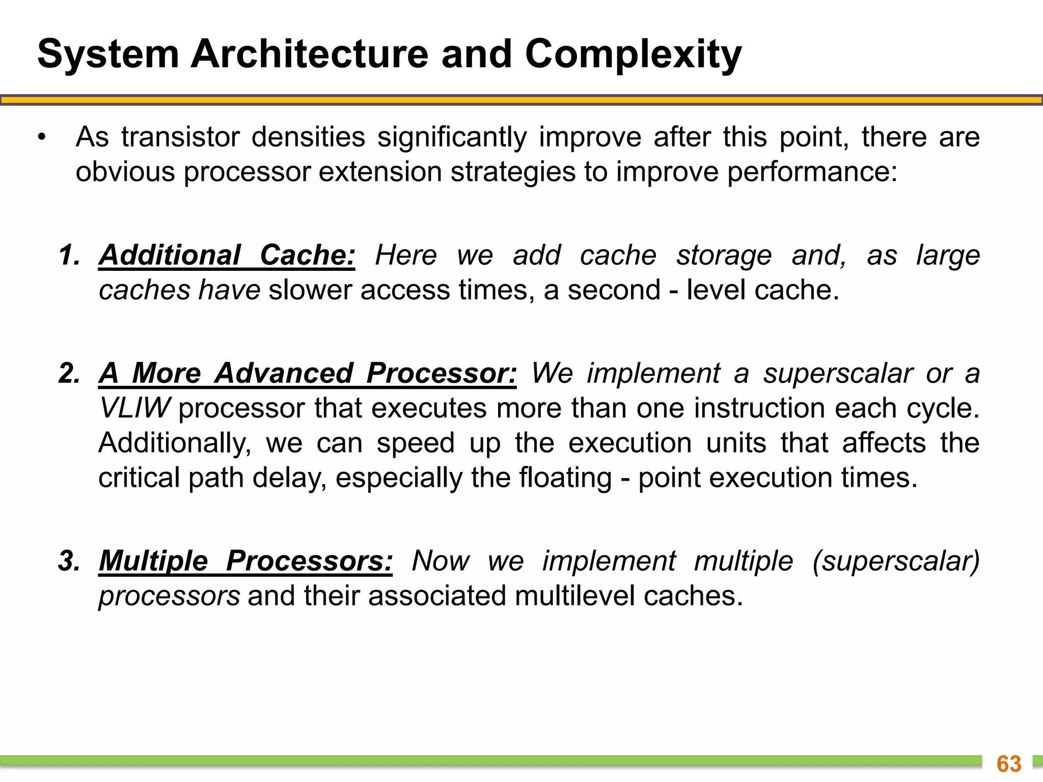 System Architecture and Complexity
• As transistor densities significantly improve after this point, there are
obvious processor extension strategies to improve performance:
1. Additional Cache: Here we add cache storage and, as large
caches have slower access times, a second - level cache.
2. A More Advanced Processor: We implement a superscalar or a
VLIW processor that executes more than one instruction each cycle.
Additionally, we can speed up the execution units that affects the
critical path delay, especially the floating - point execution times.
3. Multiple Processors: Now we implement multiple (superscalar)
processors and their associated multilevel caches.
63
 
