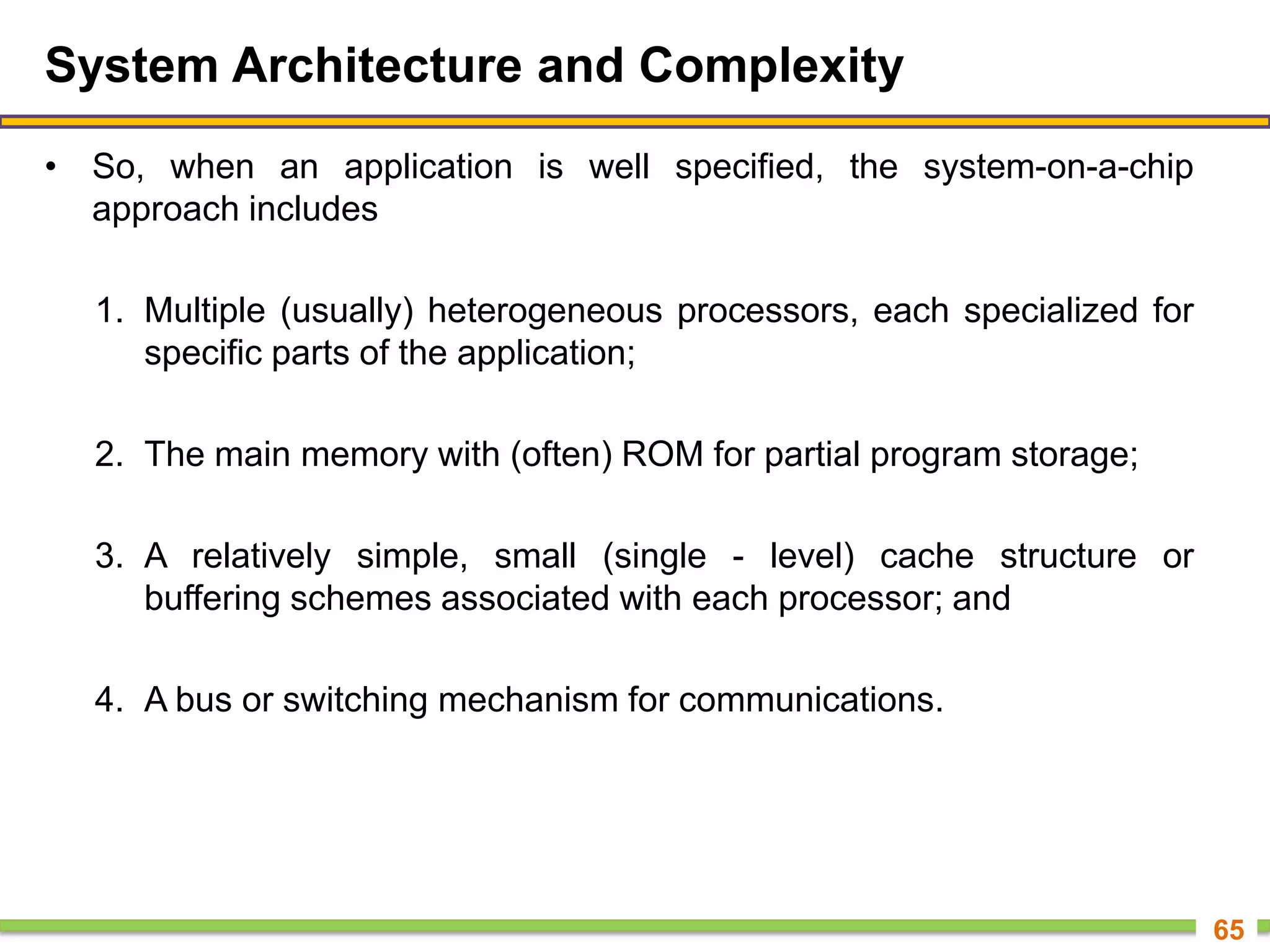System Architecture and Complexity
• So, when an application is well specified, the system-on-a-chip
approach includes
1. Multiple (usually) heterogeneous processors, each specialized for
specific parts of the application;
2. The main memory with (often) ROM for partial program storage;
3. A relatively simple, small (single - level) cache structure or
buffering schemes associated with each processor; and
4. A bus or switching mechanism for communications.
65
 