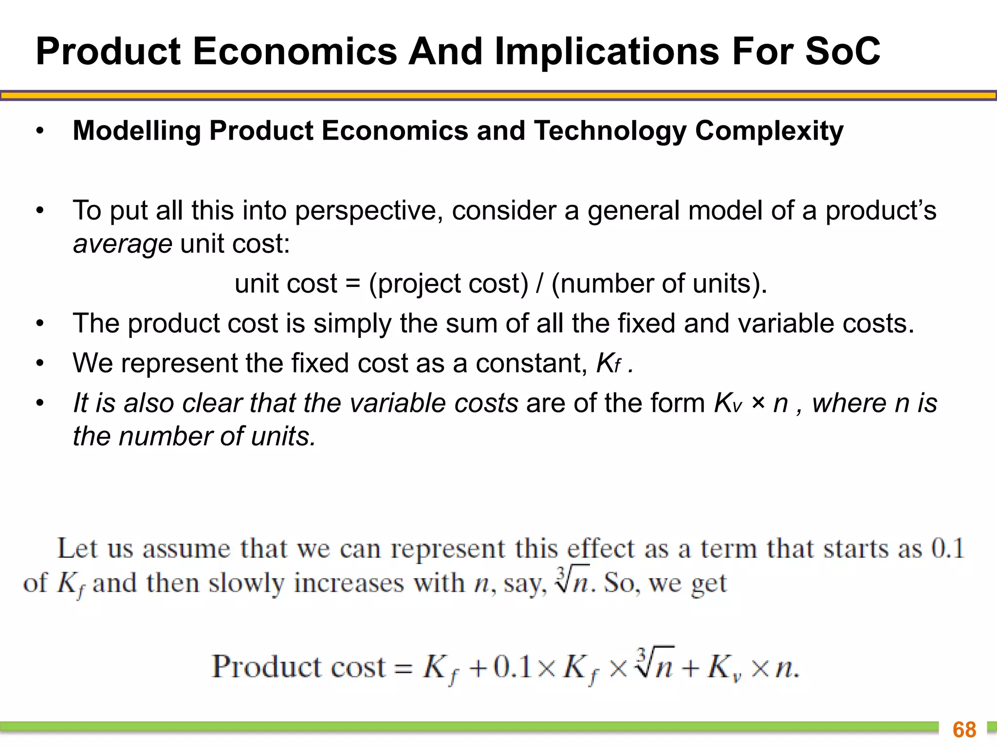 Product Economics And Implications For SoC
• Modelling Product Economics and Technology Complexity
• To put all this into perspective, consider a general model of a product’s
average unit cost:
unit cost = (project cost) / (number of units).
• The product cost is simply the sum of all the fixed and variable costs.
• We represent the fixed cost as a constant, Kf .
• It is also clear that the variable costs are of the form Kv × n , where n is
the number of units.
68
 