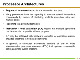 Processor Architectures
• Sequential processors execute one instruction at a time.
• Many processors have the capability to execute several instructions
concurrently by means of pipelining, multiple execution units, and
multiple cores.
• Pipelining is a powerful technique.
• Instruction - level parallelism (ILP) means that multiple operations
can be executed in parallel within a program.
• ILP may be achieved with hardware, compiler, or operating system,
provided that there is no data dependency
• In general, a computer architecture consists of one or more
interconnected processor elements (PEs) that operate concurrently,
solving a single overall problem.
10
 