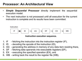Processor: An Architectural View
• Simple Sequential Processor directly implement the sequential
execution model.
• The next instruction is not processed until all execution for the current
instruction is complete and its results have been committed.
13
Instruction execution sequence.
1. IF - fetching the instruction into the instruction register (IF),
2. ID - decoding the opcode of the instruction (ID),
3. AG - generating the address in memory of any data item residing there,
4. DF - fetching data operands into executable registers (DF),
5. EX - executing the specified operation (EX), and
6. WB - writing back the result to the register file (WB).
 