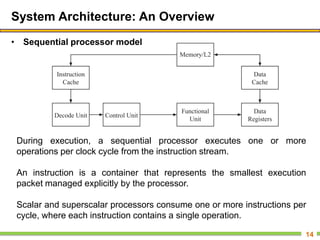 System Architecture: An Overview
• Sequential processor model
14
During execution, a sequential processor executes one or more
operations per clock cycle from the instruction stream.
An instruction is a container that represents the smallest execution
packet managed explicitly by the processor.
Scalar and superscalar processors consume one or more instructions per
cycle, where each instruction contains a single operation.
 