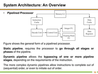 System Architecture: An Overview
• Pipelined Processor
16
Figure shows the general form of a pipelined processor.
Static pipeline, requires the processor to go through all stages or
phases of the pipeline.
Dynamic pipeline allows the bypassing of one or more pipeline
stages, depending on the requirements of the instruction.
The more complex dynamic pipelines allow instructions to complete out of
(sequential) order, or even to initiate out of order.
 