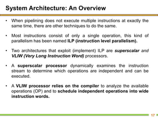 System Architecture: An Overview
• When pipelining does not execute multiple instructions at exactly the
same time, there are other techniques to do the same.
• Most instructions consist of only a single operation, this kind of
parallelism has been named ILP (instruction level parallelism).
• Two architectures that exploit (implement) ILP are superscalar and
VLIW (Very Long Instruction Word) processors.
• A superscalar processor dynamically examines the instruction
stream to determine which operations are independent and can be
executed.
• A VLIW processor relies on the compiler to analyze the available
operations (OP) and to schedule independent operations into wide
instruction words.
17
 