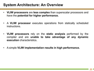 System Architecture: An Overview
• VLIW processors are less complex than superscalar processors and
have the potential for higher performance.
• A VLIW processor executes operations from statically scheduled
instructions.
• VLIW processors rely on the static analysis performed by the
compiler and are unable to take advantage of any dynamic
execution characteristics.
• A simple VLIW implementation results in high performance.
23
 