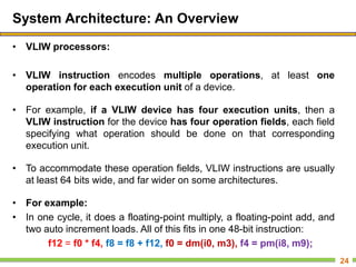 System Architecture: An Overview
• VLIW processors:
• VLIW instruction encodes multiple operations, at least one
operation for each execution unit of a device.
• For example, if a VLIW device has four execution units, then a
VLIW instruction for the device has four operation fields, each field
specifying what operation should be done on that corresponding
execution unit.
• To accommodate these operation fields, VLIW instructions are usually
at least 64 bits wide, and far wider on some architectures.
• For example:
• In one cycle, it does a floating-point multiply, a floating-point add, and
two auto increment loads. All of this fits in one 48-bit instruction:
f12 = f0 * f4, f8 = f8 + f12, f0 = dm(i0, m3), f4 = pm(i8, m9);
24
 