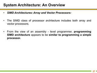 System Architecture: An Overview
• SIMD Architectures: Array and Vector Processors:
• The SIMD class of processor architecture includes both array and
vector processors.
• From the view of an assembly - level programmer, programming
SIMD architecture appears to be similar to programming a simple
processor.
27
 