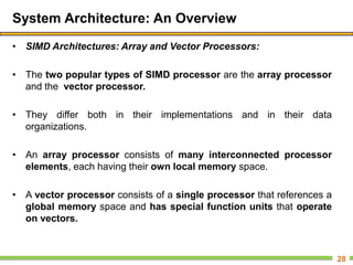 System Architecture: An Overview
• SIMD Architectures: Array and Vector Processors:
• The two popular types of SIMD processor are the array processor
and the vector processor.
• They differ both in their implementations and in their data
organizations.
• An array processor consists of many interconnected processor
elements, each having their own local memory space.
• A vector processor consists of a single processor that references a
global memory space and has special function units that operate
on vectors.
28
 