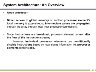 System Architecture: An Overview
• Array processor:
• Direct access to global memory or another processor element’s
local memory is expensive, so intermediate values are propagated
through the array through local inter-processor connections.
• Since instructions are broadcast, processor element cannot alter
the flow of the instruction stream;
however, individual processor elements can conditionally
disable instructions based on local status information i.e. processor
elements remains idle.
30
 