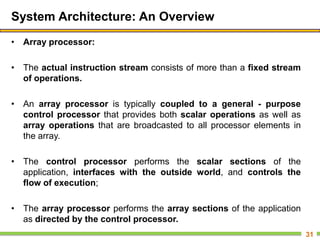 System Architecture: An Overview
• Array processor:
• The actual instruction stream consists of more than a fixed stream
of operations.
• An array processor is typically coupled to a general - purpose
control processor that provides both scalar operations as well as
array operations that are broadcasted to all processor elements in
the array.
• The control processor performs the scalar sections of the
application, interfaces with the outside world, and controls the
flow of execution;
• The array processor performs the array sections of the application
as directed by the control processor.
31
 