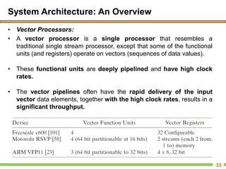 System Architecture: An Overview
• Vector Processors:
• A vector processor is a single processor that resembles a
traditional single stream processor, except that some of the functional
units (and registers) operate on vectors (sequences of data values).
• These functional units are deeply pipelined and have high clock
rates.
• The vector pipelines often have the rapid delivery of the input
vector data elements, together with the high clock rates, results in a
significant throughput.
33
 