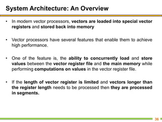 System Architecture: An Overview
• In modern vector processors, vectors are loaded into special vector
registers and stored back into memory
• Vector processors have several features that enable them to achieve
high performance.
• One of the feature is, the ability to concurrently load and store
values between the vector register file and the main memory while
performing computations on values in the vector register file.
• If the length of vector register is limited and vectors longer than
the register length needs to be processed then they are processed
in segments.
36
 