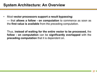 System Architecture: An Overview
• Most vector processors support a result bypassing:
— that allows a follow - on computation to commence as soon as
the first value is available from the preceding computation.
Thus, instead of waiting for the entire vector to be processed, the
follow - on computation can be significantly overlapped with the
preceding computation that it is dependent on.
37
 