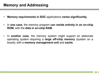 Memory and Addressing
• Memory requirements in SOC applications varies significantly.
• In one case, the memory program can reside entirely in an on-chip
ROM, with the data in on-chip RAM.
• In another case, the memory system might support an elaborate
operating system requiring a large off-chip memory (system on a
board), with a memory management unit and cache.
38
 