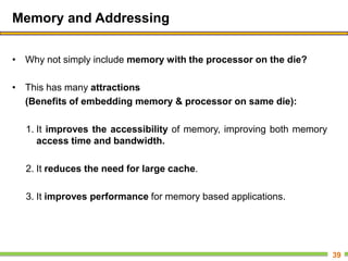 Memory and Addressing
• Why not simply include memory with the processor on the die?
• This has many attractions
(Benefits of embedding memory & processor on same die):
1. It improves the accessibility of memory, improving both memory
access time and bandwidth.
2. It reduces the need for large cache.
3. It improves performance for memory based applications.
39
 