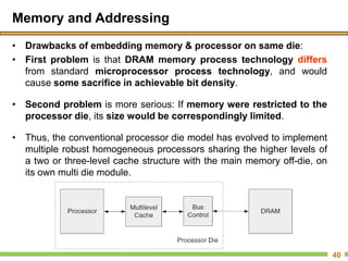 Memory and Addressing
• Drawbacks of embedding memory & processor on same die:
• First problem is that DRAM memory process technology differs
from standard microprocessor process technology, and would
cause some sacrifice in achievable bit density.
• Second problem is more serious: If memory were restricted to the
processor die, its size would be correspondingly limited.
• Thus, the conventional processor die model has evolved to implement
multiple robust homogeneous processors sharing the higher levels of
a two or three-level cache structure with the main memory off-die, on
its own multi die module.
40
 
