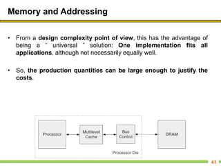Memory and Addressing
• From a design complexity point of view, this has the advantage of
being a ― universal ‖ solution: One implementation fits all
applications, although not necessarily equally well.
• So, the production quantities can be large enough to justify the
costs.
41
 