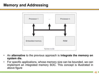Memory and Addressing
• An alternative to the previous approach is integrate the memory on
system die.
• For specific applications, whose memory size can be bounded, we can
implement an integrated memory SOC. This concept is illustrated in
above figure
42
 