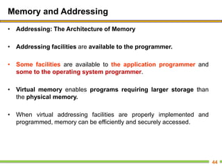 Memory and Addressing
• Addressing: The Architecture of Memory
• Addressing facilities are available to the programmer.
• Some facilities are available to the application programmer and
some to the operating system programmer.
• Virtual memory enables programs requiring larger storage than
the physical memory.
• When virtual addressing facilities are properly implemented and
programmed, memory can be efficiently and securely accessed.
44
 